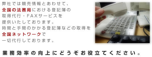 弊社では競売情報とあわせて、全国の法務局における
登記簿の取得代行・FAXサービスを提供いたしております。
時間と手間のかかる登記簿などの取得を全国ネットワークで一切代行しております。
業務効率の向上にどうぞお役立てください。